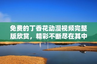 免费的丁香花动漫视频完整版欣赏，精彩不断尽在其中