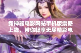 新神器电影网站手机版震撼上线，带你畅享无尽精彩电影体验