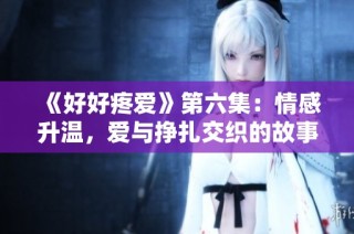 《好好疼爱》第六集：情感升温，爱与挣扎交织的故事