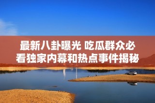 最新八卦曝光 吃瓜群众必看独家内幕和热点事件揭秘