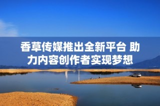 香草传媒推出全新平台 助力内容创作者实现梦想