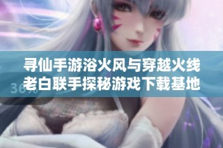 寻仙手游浴火风与穿越火线老白联手探秘游戏下载基地全新冒险之旅