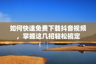 如何快速免费下载抖音视频，掌握这几招轻松搞定