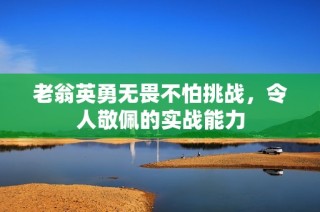 老翁英勇无畏不怕挑战，令人敬佩的实战能力
