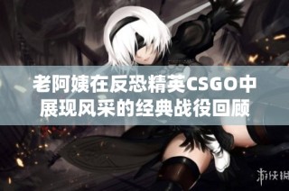 老阿姨在反恐精英CSGO中展现风采的经典战役回顾