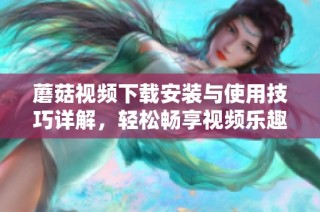 蘑菇视频下载安装与使用技巧详解，轻松畅享视频乐趣
