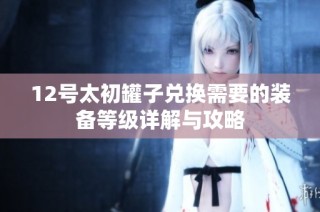 12号太初罐子兑换需要的装备等级详解与攻略