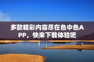 多款精彩内容尽在色中色APP，快来下载体验吧