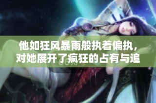 他如狂风暴雨般执着偏执，对她展开了疯狂的占有与追逐