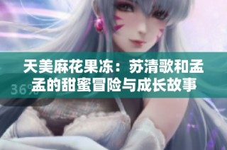 天美麻花果冻：苏清歌和孟孟的甜蜜冒险与成长故事