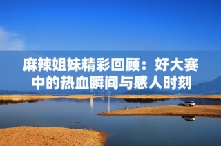 麻辣姐妹精彩回顾：好大赛中的热血瞬间与感人时刻