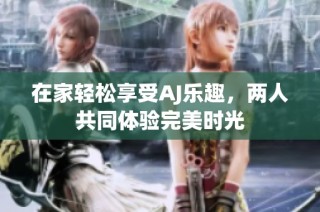 在家轻松享受AJ乐趣，两人共同体验完美时光