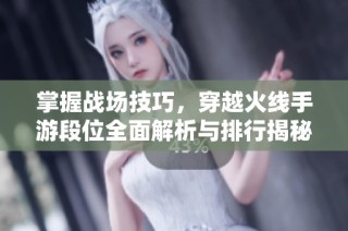掌握战场技巧，穿越火线手游段位全面解析与排行揭秘