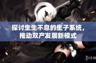 探讨生生不息的生子系统，推动双产发展新模式