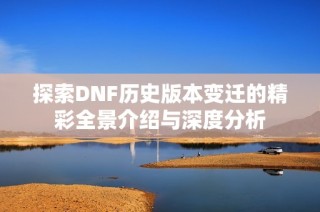 探索DNF历史版本变迁的精彩全景介绍与深度分析