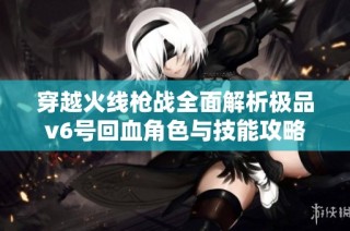 穿越火线枪战全面解析极品v6号回血角色与技能攻略