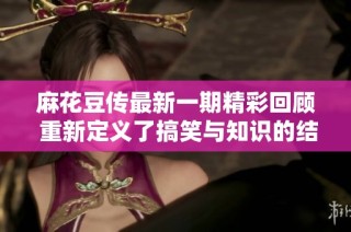 麻花豆传最新一期精彩回顾 重新定义了搞笑与知识的结合
