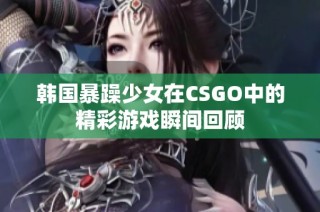韩国暴躁少女在CSGO中的精彩游戏瞬间回顾