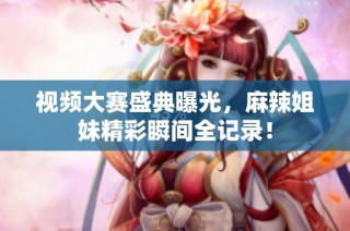 视频大赛盛典曝光，麻辣姐妹精彩瞬间全记录！