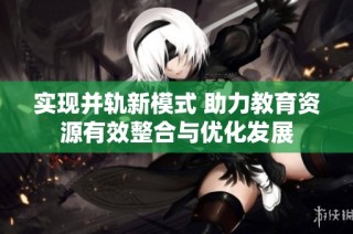 实现并轨新模式 助力教育资源有效整合与优化发展