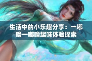 生活中的小乐趣分享：一嘟噜一嘟噜趣味体验探索