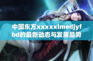 中国东方xxxxxlmedjyfbd的最新动态与发展趋势分析