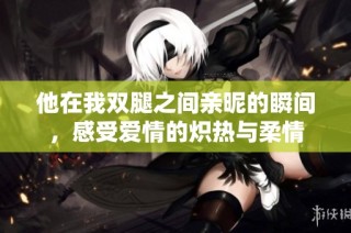 他在我双腿之间亲昵的瞬间，感受爱情的炽热与柔情