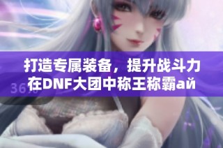 打造专属装备，提升战斗力在DNF大团中称王称霸айте游戏