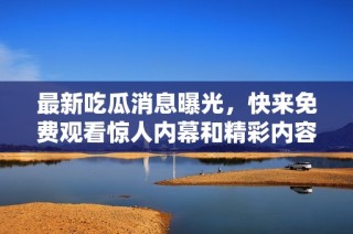 最新吃瓜消息曝光，快来免费观看惊人内幕和精彩内容！