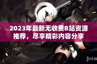 2023年最新无收费B站资源推荐，尽享精彩内容分享