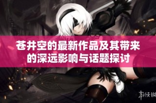 苍井空的最新作品及其带来的深远影响与话题探讨