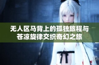 无人区马背上的孤独旅程与苍凉旋律交织奇幻之旅