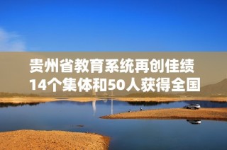 贵州省教育系统再创佳绩 14个集体和50人获得全国荣誉表彰