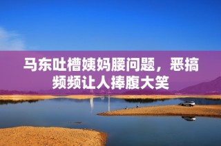 马东吐槽姨妈腰问题，恶搞频频让人捧腹大笑