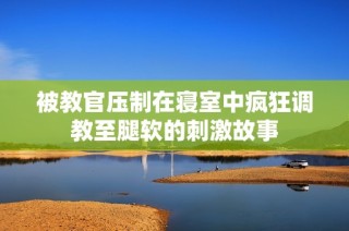 被教官压制在寝室中疯狂调教至腿软的刺激故事