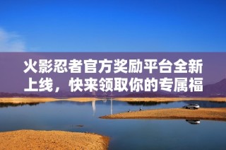 火影忍者官方奖励平台全新上线，快来领取你的专属福利！