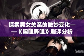 探索男女关系的微妙变化——《唏哩哔哩》剧评分析