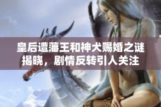 皇后遭藩王和神犬赐婚之谜揭晓，剧情反转引人关注