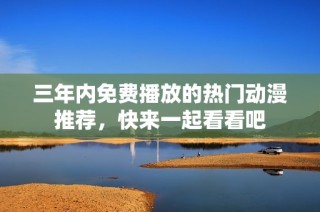三年内免费播放的热门动漫推荐，快来一起看看吧