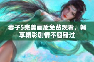 妻子5完美画质免费观看，畅享精彩剧情不容错过