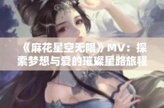 《麻花星空无限》MV：探索梦想与爱的璀璨星路旅程