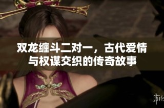 双龙缠斗二对一，古代爱情与权谋交织的传奇故事