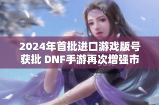 2024年首批进口游戏版号获批 DNF手游再次增强市场信心