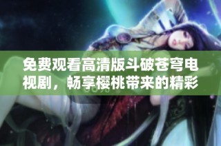 免费观看高清版斗破苍穹电视剧，畅享樱桃带来的精彩体验