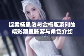 探索杨思敏与金梅瓶系列的精彩演员阵容与角色介绍