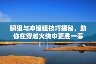 瞬狙与冲锋狙技巧揭秘，助你在穿越火线中更胜一筹
