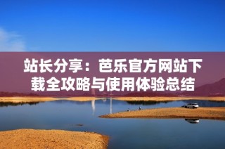 站长分享：芭乐官方网站下载全攻略与使用体验总结