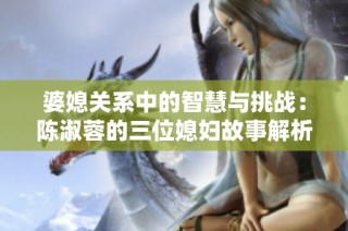 婆媳关系中的智慧与挑战：陈淑蓉的三位媳妇故事解析