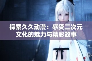 探索久久动漫：感受二次元文化的魅力与精彩故事