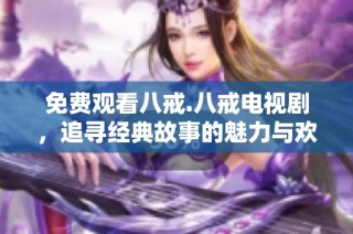 免费观看八戒.八戒电视剧，追寻经典故事的魅力与欢乐